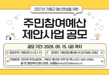 2027년 가평군 예산편성을 위한
주민참여예산 제안사업 공모
공모기간 : 2026. 05. 15.(금)까지
참여자격 : 가평군민 누구나
문의처 : 가평군청 예산팀 031)580-2083
신청방법 : 인터넷(주민참여), 가평군 예산팀 우편 및 팩스(031-580-2089), 읍·면 행정복지센터 방문, 이메일(kmhz0723@korea.kr)