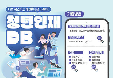 나의 목소리로 대한민국을 바꾼다.
청년인재DB
가입방법
온라인청년정책통합플랫폼 : '온통청년', www.youthcenter.go.kr 접속
청년인재DB : www.2030db.go.kr 접속
청년
01. 회원가입
02. 프로필 등록
03. 청년을 찾습니다 신청
정책담당자
01. 회원가입
02. 직접검색, 청년을 찾습니다 등록