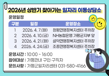 2026년 상반기 찾아가는 일자리 이동상담소
  ◆운영일정
1회:2026. 4. 7.(화) 청평면행정복지센터 주차장
2회:2026. 4. 10.(금) NH농협은행 가평군지부 앞 
3회:2026. 4. 21.(화) 설악면행정복지센터 주차장
4회:2026. 4. 24.(금) 조종면행정복지센터 주차장
  ◆운영시간: 10:00 ~ 16:00
  ◆참여대상: 가평관내 구인·구직자
  ◆문의사항: 가평군일자리센터 031-580-4166