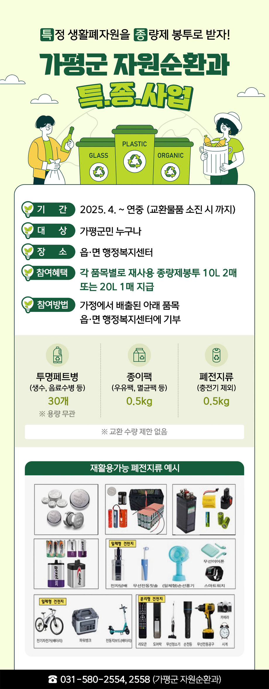 특정 생활폐자원을 종량제 봉투로 받자! / 가평군 자원순환과 특종사업 / 기간 : 2025.4. ~연중(교환물품 소진시까지) / 대상 : 가평군민 누구나 / 장소 : 읍·면 행정복지센터 / 참여혜택 : 각 품목별로 재사용 종량제봉투 10L 2매 또는 20L 1매 지급 / 참여방법 : 가정에서 배출된 아래 품목 읍·면 행정복지센터에 기부 / 투명페트병 (생수, 음료수병 등) - 30개 ※용량 무관,종이팩 (우유팩, 멸균팩 등) - 0.5kg, 폐전지류 (충전기 제외) - 0.5kg ※교환 수량 제한 없음 / 재활용가능 폐전지류 예시 - 일체형 건전지(전자담배, 무선전동칫솔, (일체형)손선풍기, 무선이어폰, 스마트워치), 일체형 건전지(전기자전거(배터리), 파워뱅크, 전동킥보드(배터리)), 분리형 건전지(리모콘, 도어락, 무선청소기, 손전등, 무선전동공구, 카메라, 시계) / 031-580-2554,2558 (가평군 자원순환과)
